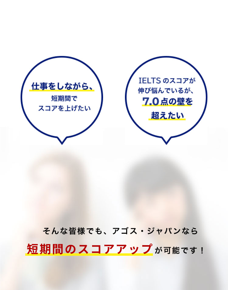 仕事をしながら、 短期間でスコアを上げたい TOEFLのスコアが伸び悩んでいるが、 100点の壁を超えたい 大学の交換留学に応募するため、30点以上伸ばしたい そんな皆様でも、アゴス・ジャパンなら短期間のスコアアップが可能です！