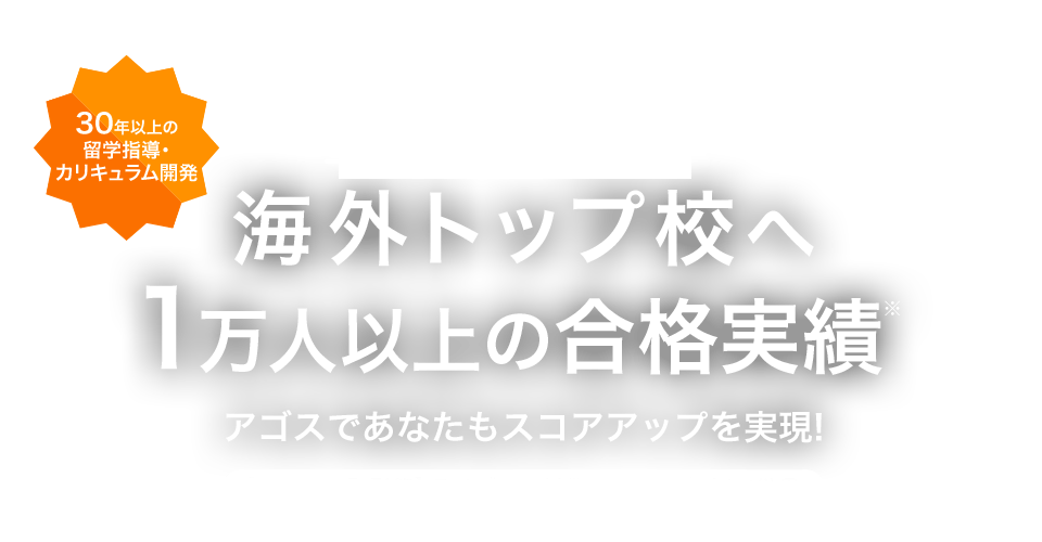 30年以上の 留学指導・ カリキュラム開発 TOEFLR試験対策 海外トップ校へ 1万人以上の合格実績※ アゴスであなたもスコアアップを実現! ※過去10年累計