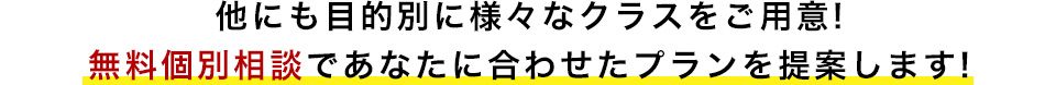 他にも目的別に様々なクラスをご用意! 無料個別相談であなたに合わせたプランを提案します!