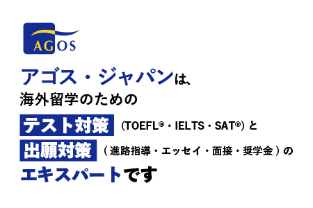 アゴス・ジャパンは、海外留学のためのテスト対策 (TOEFL(R)・IELTS・SAT(R))と出願対策  (進路指導・エッセイ・面接・奨学金)のエキスパートです